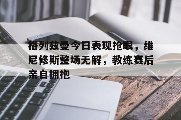 格列兹曼今日表现抢眼，维尼修斯整场无解，教练赛后亲自拥抱的简单介绍